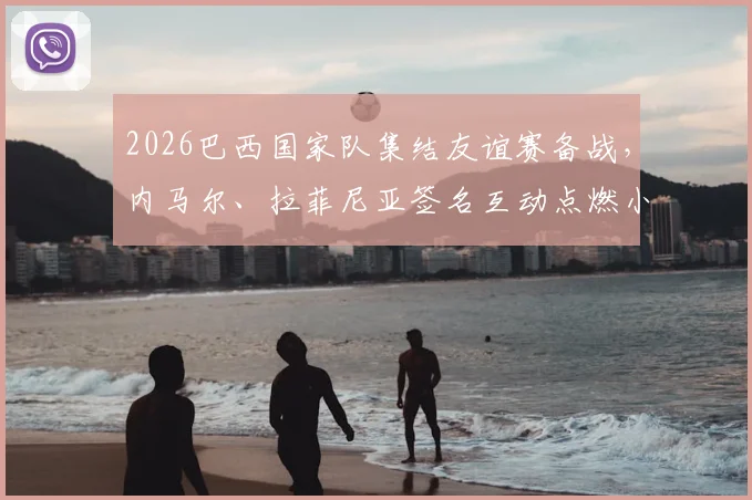 2026巴西国家队集结友谊赛备战，内马尔、拉菲尼亚签名互动点燃小球迷足球梦
