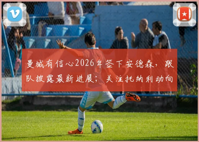 曼城有信心2026年签下安德森,跟队披露最新进展;关注托纳利动向与此转会无关