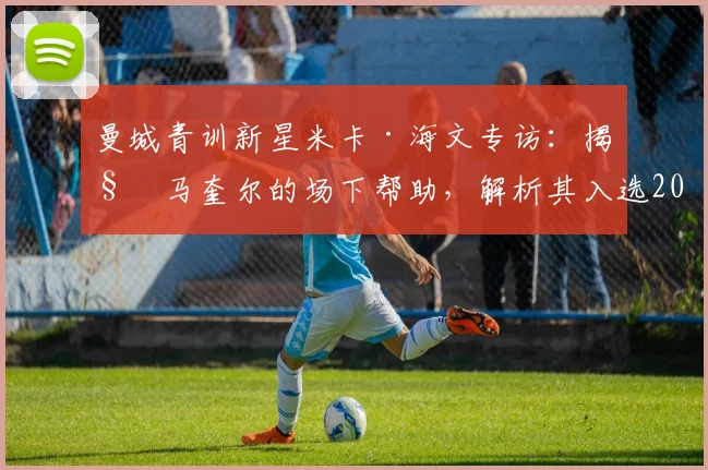 曼城青训新星米卡·海文专访：揭秘马奎尔的场下帮助，解析其入选2026英格兰队前景与成长之路