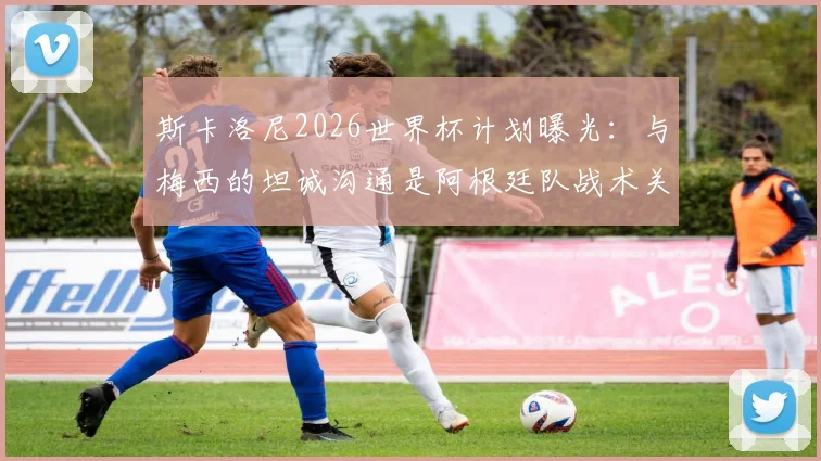 斯卡洛尼2026世界杯计划曝光:与梅西的坦诚沟通是阿根廷队战术关键,轮休策略将如何影响球队