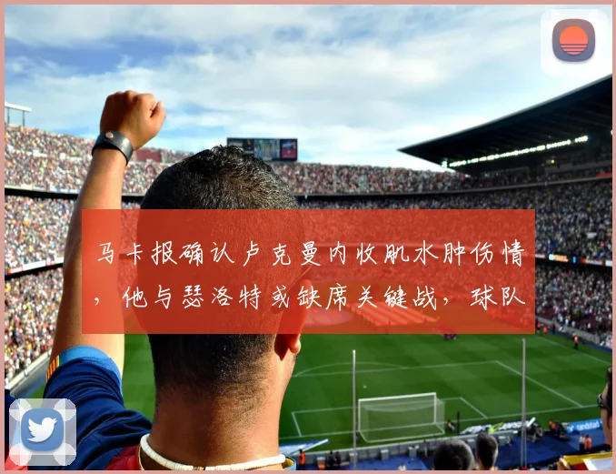 马卡报确认卢克曼内收肌水肿伤情,他与瑟洛特或缺席关键战,球队锋线面临考验(附潜在替代方案分析)