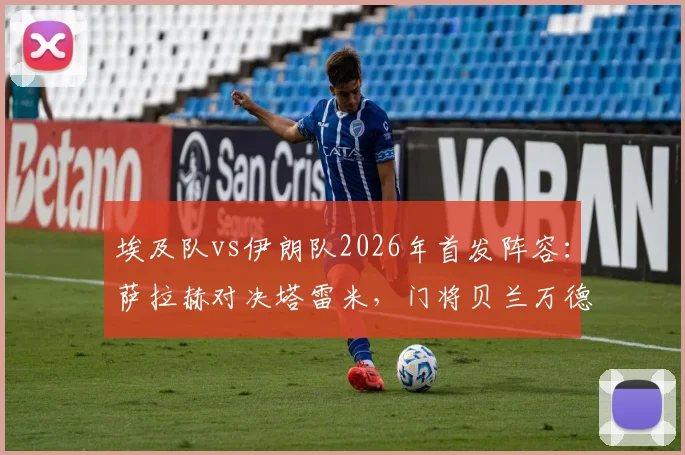 埃及队vs伊朗队2026年首发阵容：萨拉赫对决塔雷米，门将贝兰万德入选名单