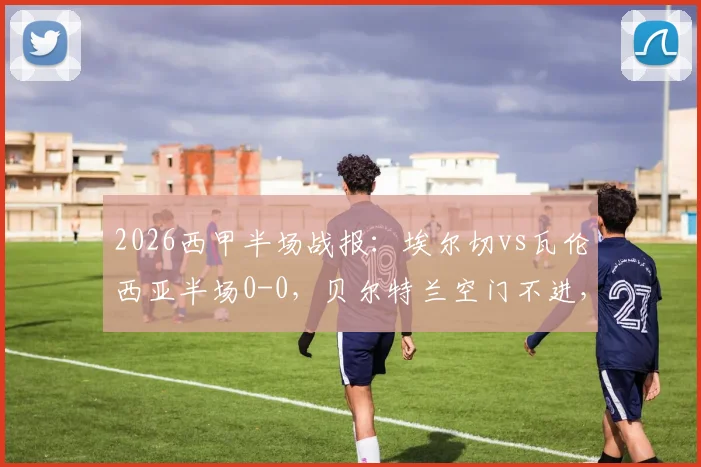 2026西甲半场战报：埃尔切vs瓦伦西亚半场0-0，贝尔特兰空门不进，附本场半场数据与集锦回放