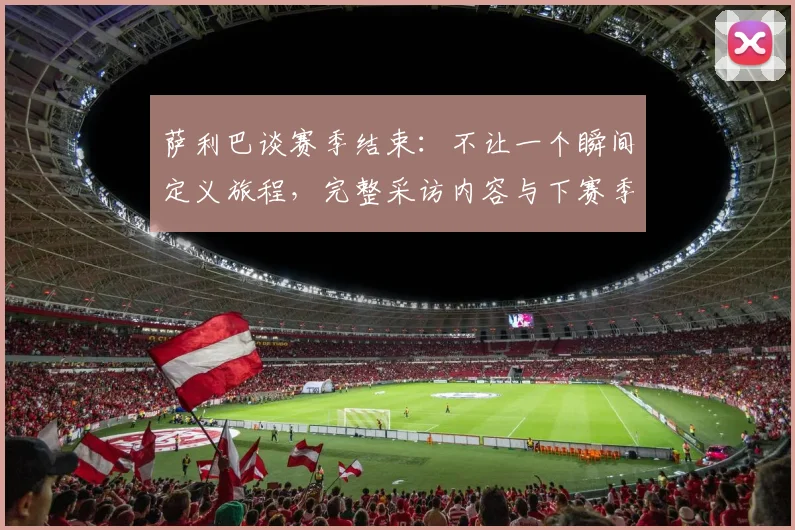 萨利巴谈赛季结束:不让一个瞬间定义旅程,完整采访内容与下赛季目标解析
