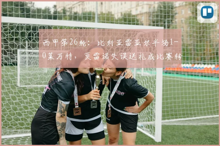 西甲第26轮：比利亚雷亚尔半场1-0莱万特，莫雷诺失误送礼成比赛转折点，完整赛事回顾与战术解析