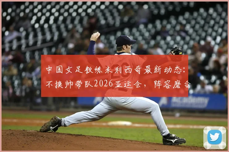 中国女足教练米利西奇最新动态：不换帅带队2026亚运会，阵容磨合难题与前景解读